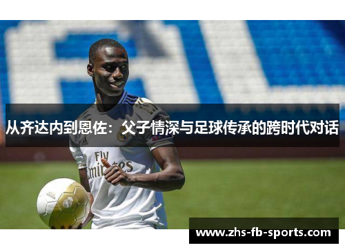 从齐达内到恩佐:父子情深与足球传承的跨时代对话 从齐达内到恩佐:父子情深与足球传承的跨时代对话