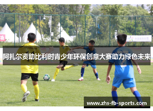 阿扎尔资助比利时青少年环保创意大赛助力绿色未来 阿扎尔资助比利时青少年环保创意大赛助力绿色未来