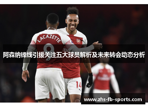 阿森纳锋线引援关注五大球员解析及未来转会动态分析