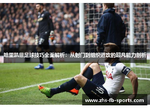 哈里凯恩足球技巧全面解析：从射门到组织进攻的超凡能力剖析