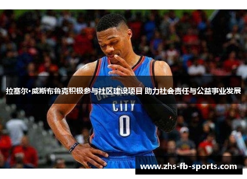 拉塞尔·威斯布鲁克积极参与社区建设项目 助力社会责任与公益事业发展 拉塞尔·威斯布鲁克积极参与社区建设项目 助力社会责任与公益事业发展