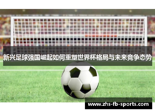 新兴足球强国崛起如何重塑世界杯格局与未来竞争态势