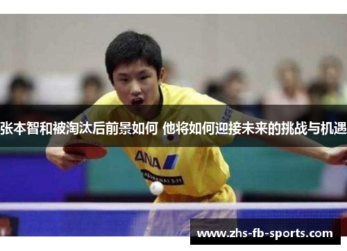 张本智和被淘汰后前景如何 他将如何迎接未来的挑战与机遇 张本智和被淘汰后前景如何 他将如何迎接未来的挑战与机遇