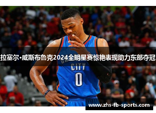 拉塞尔·威斯布鲁克2024全明星赛惊艳表现助力东部夺冠 拉塞尔·威斯布鲁克2024全明星赛惊艳表现助力东部夺冠