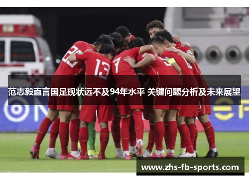 范志毅直言国足现状远不及94年水平 关键问题分析及未来展望